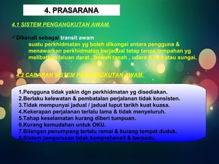 4.1 SISTEM PENGANGKUTAN AWAM. 
Dikenali sebagai transit awam 
suatu perkhidmatan yg boleh dikongsi antara pengguna & 
menawarkan perkhidmatan berjadual tetap tanpa tempahan yg 
melibatkan laluan darat , bawah tanah , udara & laut atau sungai. 
4.2 CABARAN SISTEM PENGANGKUTAN AWAM. 
1.Pengguna tidak yakin dgn perkhidmatan yg disediakan. 
2.Berlaku kelewatan & pembatalan perjalanan tidak konsisten. 
3.Tidak mempunyai jadual / jadual luput tarikh kuat kuasa. 
4.Kekerapan perjalanan terlalu lama & tidak menyeluruh. 
5.Tahap keselamatan kurang diberi tumpuan. 
6.Kurang kemudahan untuk OKU. 
7.Bilangan penumpang terlalu ramai & kurang tempat duduk. 
8.Sistem pengurusan tidak komprehensif & berpadu. 
 