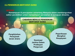 5.2 PENDIDIKAN BERTARAF DUNIA 
DEFINISI 
Kemampuan & pencapaian cemerlang Malaysia dalam membangunkan 
sektor pendidikan untuk mempelopori perubahan & kemajuan dinamis. 
CABARAN MENUJU PENDIDIKAN 
BERTARAF DUNIA 
Penghijrahan 
Pensyarah 
(brain drain) 
Dominasi 
Jantina Dalam 
Profesyen 
Perguruan 
Peperiksaan 
Mengikut 
Keupayaan 
 
