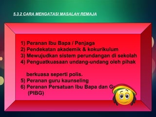 5.3.2 CARA MENGATASI MASALAH REMAJA 
1) Peranan Ibu Bapa / Penjaga 
2) Pendekatan akademik & kokurikulum 
3) Mewujudkan sistem perundangan di sekolah 
4) Penguatkuasaan undang-undang oleh pihak 
berkuasa seperti polis. 
5) Peranan guru kaunseling 
6) Peranan Persatuan Ibu Bapa dan Guru 
(PIBG) 
 