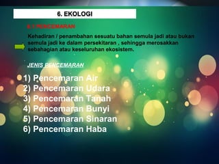 6.1 PENCEMARAN ALAM SEKITAR 
6.1 PENCEMARAN 
Kehadiran / penambahan sesuatu bahan semula jadi atau bukan 
semula jadi ke dalam persekitaran , sehingga merosakkan 
sebahagian atau keseluruhan ekosistem. 
JENIS PENCEMARAN 
1) Pencemaran Air 
2) Pencemaran Udara 
3) Pencemaran Tanah 
4) Pencemaran Bunyi 
5) Pencemaran Sinaran 
6) Pencemaran Haba 
 