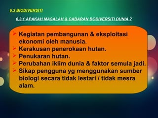 6.3 BIODIVERSITI 
6.3.1 APAKAH MASALAH & CABARAN BODIVERSITI DUNIA ? 
 Kegiatan pembangunan & eksploitasi 
ekonomi oleh manusia. 
 Kerakusan penerokaan hutan. 
 Penukaran hutan. 
 Perubahan iklim dunia & faktor semula jadi. 
 Sikap pengguna yg menggunakan sumber 
biologi secara tidak lestari / tidak mesra 
alam. 
 