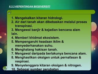 6.3.3 KEPENTINGAN BIODIVERSITI 
1. Mengekalkan kitaran hidrologi. 
2. Air dari tanah akan dibebaskan melalui proses 
transpirasi. 
3. Mengawal banjir & kejadian bencana alam 
lain. 
4. Memberi khidmat ekosistem. 
5. Mempengaruhi keadaan iklim & 
menyederhanakan suhu. 
6. Menghalang hakisan tanah. 
7. Mengawal daripada berlakunya bencana alam. 
8. Menghasilkan oksigen untuk pernafasan & 
respirasi. 
9. Menyelenggara kitaran oksigen & nitrogen. 
10. Sebagai sumber perubatan . 
 