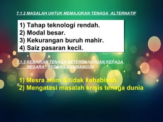 7.1.2 MASALAH UNTUK MEMAJUKAN TENAGA ALTERNATIF 
1) Tahap teknologi rendah. 
2) Modal besar. 
3) Kekurangan buruh mahir. 
4) Saiz pasaran kecil. 
1) Tahap teknologi rendah. 
2) Modal besar. 
3) Kekurangan buruh mahir. 
4) Saiz pasaran kecil. 
7.1.3 KEBAIKAN TENAGA KETERBAHARUAN KEPADA 
NEGARA² SEDANG MEMBANGUN 
1) Mesra alam & tidak kehabisan. 
2) Mengatasi masalah krisis tenaga dunia 
 