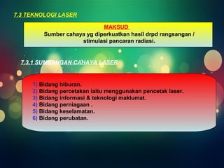 7.3 TEKNOLOGI LASER 
MAKSUD 
Sumber cahaya yg diperkuatkan hasil drpd rangsangan / 
stimulasi pancaran radiasi. 
7.3.1 SUMBANGAN CAHAYA LASER 
1) Bidang hiburan. 
2) Bidang percetakan iaitu menggunakan pencetak laser. 
3) Bidang informasi & teknologi maklumat. 
4) Bidang perniagaan . 
5) Bidang keselamatan. 
6) Bidang perubatan. 
 