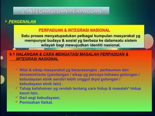 PERPADUAN & INTEGRASI NASIONAL 
Satu proses menyatupadukan pelbagai kumpulan masyarakat yg 
mempunyai budaya & sosial yg berbeza ke dalamsatu sistem 
wilayah bagi mewujudkan identiti nasional. 
 PENGENALAN 
8.1 HALANGAN & CARA MENGATASI MASALAH PERPADUAN & 
INTEGRASI NASIONAL 
 Nilai & sikap masyarakat yg berprasangka , perkauman dan 
etnosentrisme (pandangan / sikap yg percaya bahawa golongan / 
kebudayaan etnik sendiri lebih unggul drpd golongan / 
kebudayaan etnik lain) . 
 Tahap kefahaman yg rendah tentang cara hidup & masalah² hidup 
kaum lain. 
 Dari segi kebudayaan. 
 Pemisahan fizikal. 
