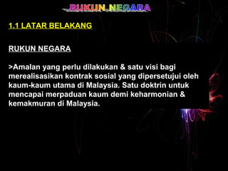 1.1 LATAR BELAKANG 
RUKUN NEGARA 
>Amalan yang perlu dilakukan & satu visi bagi 
merealisasikan kontrak sosial yang dipersetujui oleh 
kaum-kaum utama di Malaysia. Satu doktrin untuk 
mencapai merpaduan kaum demi keharmonian & 
kemakmuran di Malaysia. 
RUKUN NEGARA 
>Amalan yang perlu dilakukan & satu visi bagi 
merealisasikan kontrak sosial yang dipersetujui oleh 
kaum-kaum utama di Malaysia. Satu doktrin untuk 
mencapai merpaduan kaum demi keharmonian & 
kemakmuran di Malaysia. 
 