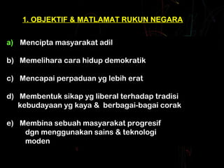 1. OBJEKTIF & MATLAMAT RUKUN NEGARA 
a) Mencipta masyarakat adil 
b) Memelihara cara hidup demokratik 
a) Mencipta masyarakat adil 
b) Memelihara cara hidup demokratik 
c) Mencapai perpaduan yg lebih erat 
c) Mencapai perpaduan yg lebih erat 
d) Membentuk sikap yg liberal terhadap tradisi 
d) Membentuk sikap yg liberal terhadap tradisi 
kebudayaan yg kaya & berbagai-bagai corak 
kebudayaan yg kaya & berbagai-bagai corak 
e) Membina sebuah masyarakat progresif 
e) Membina sebuah masyarakat progresif 
dgn menggunakan sains & teknologi 
moden 
dgn menggunakan sains & teknologi 
moden 
 