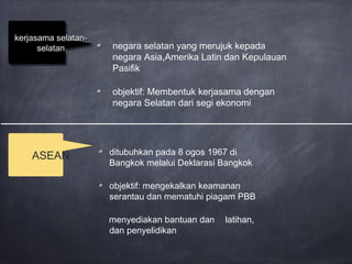 negara selatan yang merujuk kepada
negara Asia,Amerika Latin dan Kepulauan
Pasifik
objektif: Membentuk kerjasama dengan
negara Selatan dari segi ekonomi
kerjasama selatan-kerjasama selatan-
selatanselatan
kerjasama selatan-kerjasama selatan-
selatanselatan
ditubuhkan pada 8 ogos 1967 di
Bangkok melalui Deklarasi Bangkok
objektif: mengekalkan keamanan
serantau dan mematuhi piagam PBB
menyediakan bantuan dan latihan,
dan penyelidikan
ASEAN
 