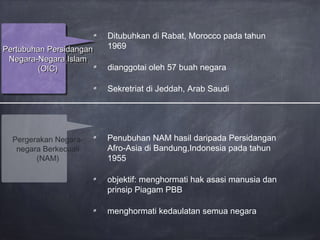 Ditubuhkan di Rabat, Morocco pada tahun
1969
dianggotai oleh 57 buah negara
Sekretriat di Jeddah, Arab Saudi
Pertubuhan PersidanganPertubuhan Persidangan
Negara-Negara IslamNegara-Negara Islam
(OIC)(OIC)
Pertubuhan PersidanganPertubuhan Persidangan
Negara-Negara IslamNegara-Negara Islam
(OIC)(OIC)
Penubuhan NAM hasil daripada Persidangan
Afro-Asia di Bandung,Indonesia pada tahun
1955
objektif: menghormati hak asasi manusia dan
prinsip Piagam PBB
menghormati kedaulatan semua negara
Pergerakan Negara-
negara Berkecuali
(NAM)
 