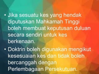 • Jika sesuatu kes yang hendak
diputuskan Mahkamah Tinggi
boleh membuat keputusan duluan
secara sendiri untuk kes
berkenaan.
• Doktrin boleh digunakan mengikut
kesesuaian kes dan tidak boleh
bercanggah dengan
Perlembagaan Persekutuan.
 