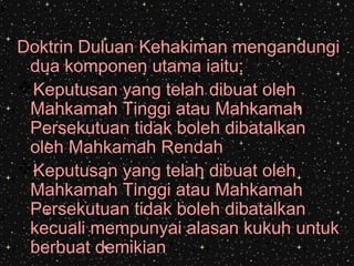 Doktrin Duluan Kehakiman mengandungi
dua komponen utama iaitu:
Keputusan yang telah dibuat oleh
Mahkamah Tinggi atau Mahkamah
Persekutuan tidak boleh dibatalkan
oleh Mahkamah Rendah
Keputusan yang telah dibuat oleh
Mahkamah Tinggi atau Mahkamah
Persekutuan tidak boleh dibatalkan
kecuali mempunyai alasan kukuh untuk
berbuat demikian
 
