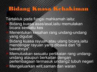 Bidang Kuasa Kehakiman
Tertakluk pada fungsi mahkamah iaitu:
Bidang kuasa asas/asal,iaitu memulakan
bicara sesuatu kes
Menentukan kesahan rang undang-undang
yang digubal
Bidang kuasa rayuan atau ulang bicara,iaitu
mendengar rayuan yang dibawa dari "di
bawahnya".
Memutuskan sesuatu pertikaian rang undang-
undang ataupun berkaitan dengan
perlembagaan termasuk undang2 tubuh negeri
Mengeluarkan writ,saman dan waran
 