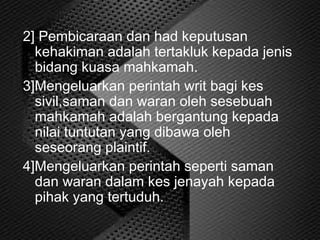 2] Pembicaraan dan had keputusan
kehakiman adalah tertakluk kepada jenis
bidang kuasa mahkamah.
3]Mengeluarkan perintah writ bagi kes
sivil,saman dan waran oleh sesebuah
mahkamah adalah bergantung kepada
nilai tuntutan yang dibawa oleh
seseorang plaintif.
4]Mengeluarkan perintah seperti saman
dan waran dalam kes jenayah kepada
pihak yang tertuduh.
 