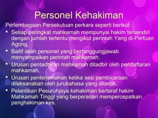 Personel Kehakiman
Perlembagaan Persekutuan perkara seperti berikut:
 Setiap peringkat mahkamah mempunyai hakim tersendiri
dengan jumlah tertentu mengikut perintah Yang di-Pertuan
Agong.
 Bailif ialah personel yang bertanggungjawab
menyampaikan perintah mahkamah.
 Urusan pentadbiran mahkamah ditadbir oleh pendaftaran
mahkamah.
 Urusan penterjemahan ketika sesi pembicaraan
dilaksanakan oleh jurubahasa yang dilantik.
 Pelantikan Pesuruhjaya kehakiman bertaraf hakim
Mahkamah Tinggi yang berperanan mempercepatkan
penghakiman kes.
 