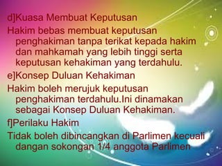 d]Kuasa Membuat Keputusan
Hakim bebas membuat keputusan
penghakiman tanpa terikat kepada hakim
dan mahkamah yang lebih tinggi serta
keputusan kehakiman yang terdahulu.
e]Konsep Duluan Kehakiman
Hakim boleh merujuk keputusan
penghakiman terdahulu.Ini dinamakan
sebagai Konsep Duluan Kehakiman.
f]Perilaku Hakim
Tidak boleh dibincangkan di Parlimen kecuali
dangan sokongan 1/4 anggota Parlimen
 