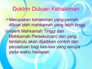 Doktrin Duluan Kehakiman
Merupakan kehakiman yang pernah
dibuat oleh mahkamah yang lebih tinggi
(seperti Mahkamah Tinggi dan
Mahkamah Persekutuan) dan yang
terdahulu akan dijadikan contoh dan
perpaduan bagi kes-kes yang serupa
pada waktu hadapan.
 