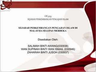 GIS 3233
SEJARAH PERKEMBANGAN PENGAJIAN ISLAM
SEJARAH PERKEMBANGAN PENGAJIAN ISLAM DI
MALAYSIA SELEPAS MERDEKA
Disediakan Oleh:
SALIMAH BINTI AWANG(030938)
WAN SUPINAH BINTI WAN ISMAIL (030946)
ZAHARAH BINTI JUSOH (030937)
 
