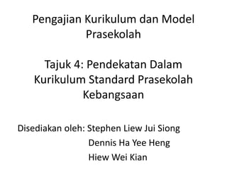 Pengajian Kurikulum dan Model 
Prasekolah 
Tajuk 4: Pendekatan Dalam 
Kurikulum Standard Prasekolah 
Kebangsaan 
Disediakan oleh: Stephen Liew Jui Siong 
Dennis Ha Yee Heng 
Hiew Wei Kian 
 