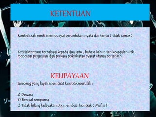 KETENTUAN
 Kontrak sah mesti mempunyai peruntukan nyata dan tentu ( tidak samar )
 Ketidaktentuan terbahagi kepada dua iaitu , bahasa kabur dan kegagalan utk
mencapai perjanjian dgn perkara pokok atau syarat utama perjanjian.
KEUPAYAAN
 Seseorng yang layak membuat kontrak mestilah :
a) Dewasa
b) Berakal sempurna
c) Tidak hilang kelayakan utk membuat kontrak ( Muflis )
 