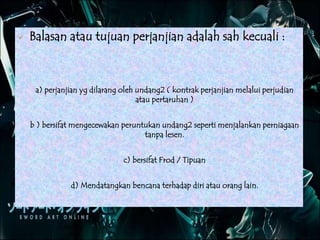  Balasan atau tujuan perjanjian adalah sah kecuali :
a) perjanjian yg dilarang oleh undang2 ( kontrak perjanjian melalui perjudian
atau pertaruhan )
b ) bersifat mengecewakan peruntukan undang2 seperti menjalankan perniagaan
tanpa lesen.
c) bersifat Frod / Tipuan
d) Mendatangkan bencana terhadap diri atau orang lain.
 