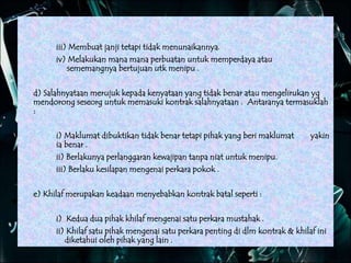 iii) Membuat janji tetapi tidak menunaikannya.
iv) Melakukan mana mana perbuatan untuk memperdaya atau
sememangnya bertujuan utk menipu .
d) Salahnyataan merujuk kepada kenyataan yang tidak benar atau mengelirukan yg
mendorong seseorg untuk memasuki kontrak salahnyataan . Antaranya termasuklah
:
i) Maklumat dibuktikan tidak benar tetapi pihak yang beri maklumat yakin
ia benar .
ii) Berlakunya perlanggaran kewajipan tanpa niat untuk menipu.
iii) Berlaku kesilapan mengenai perkara pokok .
e) Khilaf merupakan keadaan menyebabkan kontrak batal seperti :
i) Kedua dua pihak khilaf mengenai satu perkara mustahak .
ii) Khilaf satu pihak mengenai satu perkara penting di dlm kontrak & khilaf ini
diketahui oleh pihak yang lain .
 