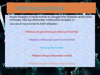 PERLEPASAN KONTRAK
 Sesuatu kewajipan di bawah kontrak itu dianggap telah dilepaskan apabila pihak
nerkenaaan tidak lagi dikehendaki melaksanakan kewajipan itu .
 Cara cara di mana konrak itu boleh dilepaskan :
 Pelepasan dengan persetujuan pihak yg berkontrak
 Pelepasan perlaksanaan syarat syarat kontrak
 Kemungkiran kontrak
 Pelepasan dengan kekecewaan kontrak
 Pelepasan dengan kuatkuasa undang undang
 