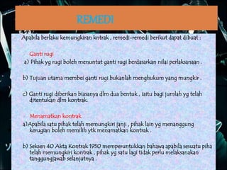 REMEDI
 Apabila berlaku kemungkiran kntrak , remedi-remedi berikut dapat dibuat :
 Ganti rugi
a) Pihak yg rugi boleh menuntut ganti rugi berdasarkan nilai perlaksanaan .
b) Tujuan utama membei ganti rugi bukanlah menghukum yang mungkir .
c) Ganti rugi diberikan biasanya dlm dua bentuk , iaitu bagi jumlah yg telah
ditentukan dlm kontrak.
 Menamatkan kontrak
a)Apabila satu pihak telah memungkiri janji , pihak lain yg menanggung
kerugian boleh memilih ytk menamatkan kontrak .
b) Seksen 40 Akta Kontrak 1950 memperuntukkan bahawa apabila sesuatu piha
telah memungkiri kontrak , pihak yg satu lagi tidak perlu melaksanakan
tanggungjawab selanjutnya .
 