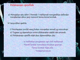  Pelaksanaan spesifisik
a) Merupakan satu dekri ( Perintah ) mahkamah mengarahkan defendan
menjalankan akkur janji menurut terma terma kontrak.
b) Ianya diberi apabila:
i) Pembayaran jumlah wang bukan merupakan remedi yg mencukupi.
ii) Tugasan yg dipersetujui untuk dilaksanakan adalah satu amanah.
iii) Perlaksanaan spesifik tidak akan diperintahkan jika :
- Ia melibatkan pengawasan rapi oleh mahkamah
- Plaintif lambat memulakan tindakan guaman .
-Terma kontrak tidak jelas .
- Terdapat penipuan
 