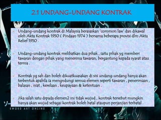 2.1 UNDANG-UNDANG KONTRAK
 Undang-undang kontrak di Malaysia berasaskan ‘common law’ dan dikawal
oleh Akta Kontrak 1950 ( Pindaan 1974 ) bersama beberapa provisi dlm Akta
Relief 1950 .
 Undang-undang kontrak melibatkan dua pihak , iaitu pihak yg memberi
tawaran dengan pihak yang menerima tawaran, bergantung kepada syarat atau
terma .
 Kontrak yg sah dan boleh dikuatkuasakan di sisi undang-undang hanya akan
terbentuk apabila ia mengndungi semua elemen seperti tawaran , penerimaan ,
balasan , niat , kerelaan , keupayaan & ketentuan .
 Jika salah satu drpada elemen2 ini tidak wujud , kontrak tersebut mungkin
hanya akan wujud sebagai kontrak boleh batal ataupun perjanjian terbatal .
 