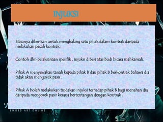 INJUKSI
 Biasanya diberikan untuk menghalang satu pihak dalam kontrak daripada
melakukan pecah kontrak .
 Contoh dlm pelaksanaan spesifik , injuksi diberi atas budi bicara mahkamah.
 Pihak A menyewakan tanah kepada pihak B dan pihak B berkontrak bahawa dia
tidak akan mengorek pasir .
 Pihak A boleh melakukan tindakan injuksi terhadap pihak B bagi menahan dia
daripada mengorek pasir kerana bertentangan dengan kontrak .
 
