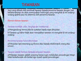 TAWARAN
 Janji yang dibuat oleh pembuat tawaran kepada penerima tawaran dengan niat
bahawa tawaran itu akan mewujudkan hubungan yang mengikat di sisi undang-
undang apabila janji itu diterima oleh penerima tawaran.
 Elemen elemen tawaran :
Ø Tawaran mestilah jelas , lengkap dan muktamad
a)Mengandungi terma jelas & nyatakan kepda siapa ditujukan .
b)Tawaran yg kabur tidak akan menjadikan tawaran ini mengikat di sisi undang-
undang.
Ø Penerima tawaran harus ditentukan
a)Ditujukan kpd seseorang yg khusus atau kepada sekelompok orang atau
umum .
Ø Tawaran adalah berbeza daripada pelawaan tawaran
a)Pelawaan tawaran adalah seseorng hanya ingin melakukan perundingan tetapi
tidak berkehendak utk terikat dgn syarat-syarat perundingan .
 