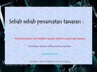  Sebab sebab penamatan tawaran :
 Pembuat tawaran membatalkan tawaran sebelum penerimaan tawaran.
 Penolakan tawaran oleh penerima tawaran .
 Luputnya tarikh.
 Kematian atau ketidaksiuman pencadang .
 