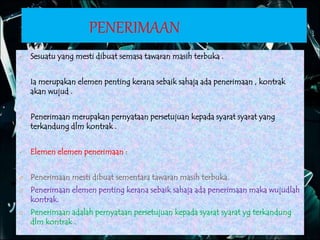 PENERIMAAN
 Sesuatu yang mesti dibuat semasa tawaran masih terbuka .
 Ia merupakan elemen penting kerana sebaik sahaja ada penerimaan , kontrak
akan wujud .
 Penerimaan merupakan pernyataan persetujuan kepada syarat syarat yang
terkandung dlm kontrak .
 Elemen elemen penerimaan :
Ø Penerimaan mesti dibuat sementara tawaran masih terbuka.
Ø Penerimaan elemen penting kerana sebaik sahaja ada penerimaan maka wujudlah
kontrak.
Ø Penerimaan adalah pernyataan persetujuan kepada syarat syarat yg terkandung
dlm kontrak .
 