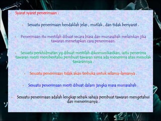  Syarat syarat penerimaan :
 Sesuatu penerimaan hendaklah jelas , mutlak , dan tidak bersyarat .
 Penerimaan itu mestilah dibuat secara biasa dan munasabah melainkan jika
tawaran menetapkan cara penerimaan.
 Sesuatu perkhidmatan yg dibuat mestilah dikomunikasikan, iaitu penerima
tawaran mesti memberitahu pembuat tawaran sama ada menerima atau menolak
tawarannya .
 Sesuatu penerimaan tidak akan terbuka untuk selama-lamanya .
 Sesuatu penerimaan mesti dibuat dalam jangka masa munasabah .
 Sesuatu penerimaan adalah lengkap sebaik sahaja pembuat tawaran mengetahui
dan menerimanya .
 