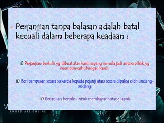  Perjanjian tanpa balasan adalah batal
kecuali dalam beberapa keadaan :
i) Perjanjian bertulis yg dibuat atas kasih sayang semula jadi antara pihak yg
mempunyaihubungan karib.
ii) Beri pampasan secara sukarela kepada pejanji atau secara dipaksa oleh undang-
undang.
iii) Perjanjian bertulis untuk membayar hutang lapuk.
 