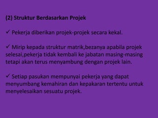 (2) Struktur Berdasarkan Projek
 Pekerja diberikan projek-projek secara kekal.
 Mirip kepada struktur matrik,bezanya apabila projek
selesai,pekerja tidak kembali ke jabatan masing-masing
tetapi akan terus menyambung dengan projek lain.
 Setiap pasukan mempunyai pekerja yang dapat
menyumbang kemahiran dan kepakaran tertentu untuk
menyelesaikan sesuatu projek.

 