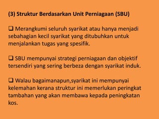 (3) Struktur Berdasarkan Unit Perniagaan (SBU)
 Merangkumi seluruh syarikat atau hanya menjadi
sebahagian kecil syarikat yang ditubuhkan untuk
menjalankan tugas yang spesifik.
 SBU mempunyai strategi perniagaan dan objektif
tersendiri yang sering berbeza dengan syarikat induk.
 Walau bagaimanapun,syarikat ini mempunyai
kelemahan kerana struktur ini memerlukan peringkat
tambahan yang akan membawa kepada peningkatan
kos.

 