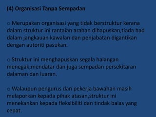 (4) Organisasi Tanpa Sempadan
o Merupakan organisasi yang tidak berstruktur kerana
dalam struktur ini rantaian arahan dihapuskan,tiada had
dalam jangkauan kawalan dan penjabatan digantikan
dengan autoriti pasukan.
o Struktur ini menghapuskan segala halangan
menegak,mendatar dan juga sempadan persekitaran
dalaman dan luaran.
o Walaupun pengurus dan pekerja bawahan masih
melaporkan kepada pihak atasan,struktur ini
menekankan kepada fleksibiliti dan tindak balas yang
cepat.

 