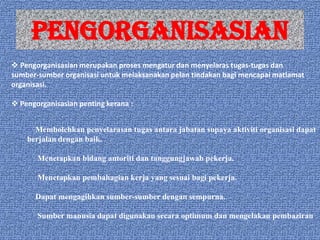 PENGORGANISASIAN
 Pengorganisasian merupakan proses mengatur dan menyelaras tugas-tugas dan
sumber-sumber organisasi untuk melaksanakan pelan tindakan bagi mencapai matlamat
organisasi.
 Pengorganisasian penting kerana :
Membolehkan penyelarasan tugas antara jabatan supaya aktiviti organisasi dapat
berjalan dengan baik.
Menetapkan bidang autoriti dan tanggungjawab pekerja.
Menetapkan pembahagian kerja yang sesuai bagi pekerja.
Dapat mengagihkan sumber-sumber dengan sempurna.
Sumber manusia dapat digunakan secara optimum dan mengelakan pembaziran.

 