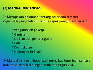 (2) MANUAL ORGANISASI
 Merupakan dokumen tentang dasar dan tatacara
organisasi yang meliputi semua aspek pengurusan seperti :
* Pengambilan pekerja
* Ganjaran
* Latihan dan pembangunan
* Cuti
* Kod pakaian
* Hubungan industri
 Manual ini mesti diubahsuai mengikut keperluan semasa
dan mestilah selari dengan matlamat organisasi.

 
