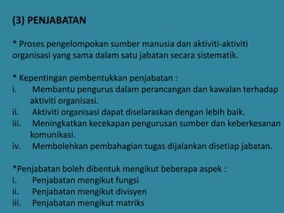 (3) PENJABATAN
* Proses pengelompokan sumber manusia dan aktiviti-aktiviti
organisasi yang sama dalam satu jabatan secara sistematik.
* Kepentingan pembentukkan penjabatan :
i.
Membantu pengurus dalam perancangan dan kawalan terhadap
aktiviti organisasi.
ii. Aktiviti organisasi dapat diselaraskan dengan lebih baik.
iii. Meningkatkan kecekapan pengurusan sumber dan keberkesanan
komunikasi.
iv. Membolehkan pembahagian tugas dijalankan disetiap jabatan.

*Penjabatan boleh dibentuk mengikut beberapa aspek :
i.
Penjabatan mengikut fungsi
ii. Penjabatan mengikut divisyen
iii. Penjabatan mengikut matriks

 