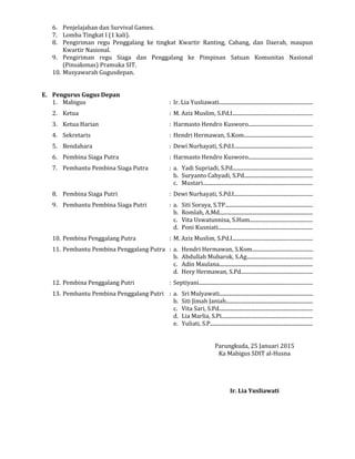 6. Penjelajahan dan Survival Games.
7. Lomba Tingkat I (1 kali).
8. Pengiriman regu Penggalang ke tingkat Kwartir Ranting, Cabang, dan Daerah, maupun
Kwartir Nasional.
9. Pengiriman regu Siaga dan Penggalang ke Pimpinan Satuan Komunitas Nasional
(Pinsakonas) Pramuka SIT.
10. Musyawarah Gugusdepan.
E. Pengurus Gugus Depan
1. Mabigus : Ir. Lia Yusliawati......................................................................
2. Ketua : M. Aziz Muslim, S.Pd.I............................................................
3. Ketua Harian : Harmasto Hendro Kusworo................................................
4. Sekretaris : Hendri Hermawan, S.Kom....................................................
5. Bendahara : Dewi Nurhayati, S.Pd.I...........................................................
6. Pembina Siaga Putra : Harmasto Hendro Kusworo................................................
7. Pembantu Pembina Siaga Putra : a. Yadi Supriadi, S.Pd............................................................
b. Suryanto Cahyadi, S.Pd...................................................
c. Mustari..................................................................................
8. Pembina Siaga Putri : Dewi Nurhayati, S.Pd.I...........................................................
9. Pembantu Pembina Siaga Putri : a. Siti Soraya, S.TP..................................................................
b. Romlah, A.Md......................................................................
c. Vita Uswatunnisa, S.Hum...............................................
d. Poni Kusniati.......................................................................
10. Pembina Penggalang Putra : M. Aziz Muslim, S.Pd.I............................................................
11. Pembantu Pembina Penggalang Putra : a. Hendri Hermawan, S.Kom.............................................
b. Abdullah Mubarok, S.Ag.................................................
c. Adin Maulana......................................................................
d. Hery Hermawan, S.Pd......................................................
12. Pembina Penggalang Putri : Septiyani.....................................................................................
13. Pembantu Pembina Penggalang Putri : a. Sri Mulyawati......................................................................
b. Siti Jimah Janiah.................................................................
c. Vita Sari, S.Pd......................................................................
d. Lia Marlia, S.Pi....................................................................
e. Yuliati, S.P.............................................................................
Parungkuda, 25 Januari 2015
Ka Mabigus SDIT al-Husna
Ir. Lia Yusliawati
 