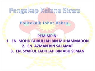 PengakapKelanaSiswa Politeknik Johor Bahru Pemimpin: En. MohdFairullah Bin Muhammadon En. Azman Bin Salamat En. SyaifulFadillah Bin Abu Seman 