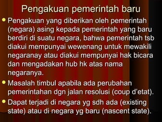 Pengakuan pemerintah baru
 Pengakuan yang diberikan oleh pemerintah

(negara) asing kepada pemerintah yang baru
berdiri di suatu negara, bahwa pemerintah tsb
diakui mempunyai wewenang untuk mewakili
negaranay atau diakui mempunyai hak bicara
dan mengadakan hub hk atas nama
negaranya.
 Masalah timbul apabila ada perubahan
pemerintahan dgn jalan resolusi (coup d’etat).
 Dapat terjadi di negara yg sdh ada (existing
state) atau di negara yg baru (nascent state).

 