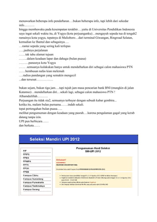 menawarkan beberapa info pendaftaran….bukan beberapa info, tapi lebih dari sekedar
info……….
hingga membawaku pada kesempatan terakhir….yaitu di Universitas Pendidikan Indonesia
saya ingat sekali waktu itu, di Yogya (kota perjuanganku)…mengayuh sepeda tua di tengah2
ramainya kota yogya, tepatnya di Malioboro…dari terminal Giwangan, Ringroad Selatan,
kemudian ke Bantul dan sebagainya….
…rantai sepeda yang sering kali terlepas
…..jauhnya perjalanan
……tak tahu alamat tujuan
……..dalam keadaan lapar dan dahaga (bulan puasa)
………panasnya kota Yogya
…… .semuanya kulakukan hanya untuk mendaftarkan diri sebagai calon mahasiswa PTN
……hembusan nafas kian melemah
….radius pandangan yang semakin mengecil
...dan tersesat…………….
bukan sejam, bukan tiga jam….tapi tujuh jam masa pencarian bank BNI (mungkin di jalan
Katamso)…mendaftarkan diri…sekali lagi, sebagai calon mahasiswa PTN !
Alhamdulillah……….
Perjuangan itu tidak sia2, semuanya terbayar dengan sebuah kabar gembira...
ketika itu, malam bulan purnama…….indah sekali.
tepat pertengahan bulan puasa…..
melihat pengumuman dengan keadaan yang pasrah….karena pengalaman gagal yang kerab
datang tanpa izin.
UPI pun berbicara……
dan berkata……

 