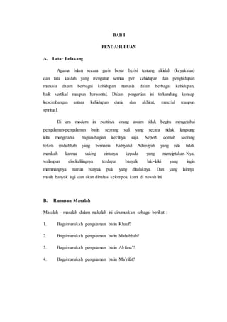 BAB I
PENDAHULUAN
A. Latar Belakang
Agama Islam secara garis besar berisi tentang akidah (keyakinan)
dan tata kaidah yang mengatur semua peri kehidupan dan penghidupan
manusia dalam berbagai kehidupan manusia dalam berbagai kehidupan,
baik vertikal maupun horisontal. Dalam pengertian ini terkandung konsep
keseimbangan antara kehidupan dunia dan akhirat, material maupun
spiritual.
Di era modern ini pastinya orang awam tidak begitu mengetahui
pengalaman-pengalaman batin seorang sufi yang secara tidak langsung
kita mengetahui bagian-bagian kecilnya saja. Seperti contoh seorang
tokoh mahabbah yang bernama Rabiyatul Adawiyah yang rela tidak
menikah karena saking cintanya kepada yang menciptakan-Nya,
walaupun disekelilingnya terdapat banyak laki-laki yang ingin
meminangnya namun banyak pula yang ditolaknya. Dan yang lainnya
masih banyak lagi dan akan dibahas kelompok kami di bawah ini.
B. Rumusan Masalah
Masalah – masalah dalam makalah ini dirumuskan sebagai berikut :
1. Bagaimanakah pengalaman batin Khauf?
2. Bagaimanakah pengalaman batin Mahabbah?
3. Bagaimanakah pengalaman batin Al-fana’?
4. Bagaimanakah pengalaman batin Ma’rifat?
 