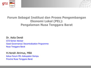 Forum Sebagai Institusi dan Proses Pengembangan Ekonomi Lokal  (PEL) : Pengalaman Nusa Tenggara Barat Dr. Astia Dendi  GTZ-Senior Advisor Good Governance/ Decentralization Programme Nusa Tenggara Barat H.Hendri Atrimus, MBA Ketua Forum PEL Kabupaten Dompu Provinsi Nusa Tenggara Barat 