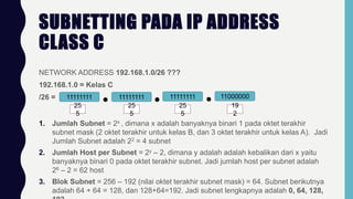 SUBNETTING PADA IP ADDRESS
CLASS C
NETWORK ADDRESS 192.168.1.0/26 ???
192.168.1.0 = Kelas C
/26 = 11111111 11111111 11111111 11000000
25
5
25
5
25
5
19
2
1. Jumlah Subnet = 2x , dimana x adalah banyaknya binari 1 pada oktet terakhir
subnet mask (2 oktet terakhir untuk kelas B, dan 3 oktet terakhir untuk kelas A). Jadi
Jumlah Subnet adalah 22 = 4 subnet
2. Jumlah Host per Subnet = 2y – 2, dimana y adalah adalah kebalikan dari x yaitu
banyaknya binari 0 pada oktet terakhir subnet. Jadi jumlah host per subnet adalah
26 – 2 = 62 host
3. Blok Subnet = 256 – 192 (nilai oktet terakhir subnet mask) = 64. Subnet berikutnya
adalah 64 + 64 = 128, dan 128+64=192. Jadi subnet lengkapnya adalah 0, 64, 128,
 