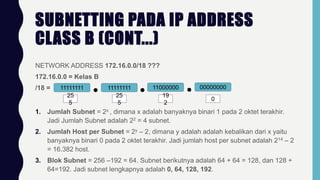 SUBNETTING PADA IP ADDRESS
CLASS B (CONT...)
NETWORK ADDRESS 172.16.0.0/18 ???
172.16.0.0 = Kelas B
/18 = 11111111 11111111 11000000 00000000
25
5
25
5
19
2
0
1. Jumlah Subnet = 2x , dimana x adalah banyaknya binari 1 pada 2 oktet terakhir.
Jadi Jumlah Subnet adalah 22 = 4 subnet.
2. Jumlah Host per Subnet = 2y – 2, dimana y adalah adalah kebalikan dari x yaitu
banyaknya binari 0 pada 2 oktet terakhir. Jadi jumlah host per subnet adalah 214 – 2
= 16.382 host.
3. Blok Subnet = 256 –192 = 64. Subnet berikutnya adalah 64 + 64 = 128, dan 128 +
64=192. Jadi subnet lengkapnya adalah 0, 64, 128, 192.
 