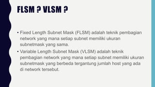 FLSM ? VLSM ?
• Fixed Length Subnet Mask (FLSM) adalah teknik pembagian
network yang mana setiap subnet memiliki ukuran
subnetmask yang sama.
• Variable Length Subnet Mask (VLSM) adalah teknik
pembagian network yang mana setiap subnet memiliki ukuran
subnetmask yang berbeda tergantung jumlah host yang ada
di network tersebut.
 